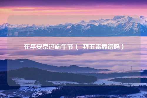在平安京过端午节（  拜五毒靠谱吗）