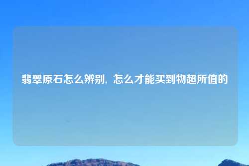 翡翠原石怎么辨别,  怎么才能买到物超所值的