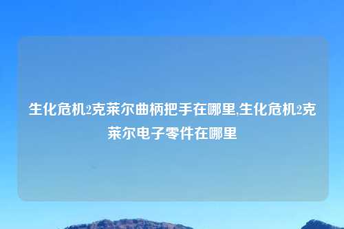 生化危机2克莱尔曲柄把手在哪里,生化危机2克莱尔电子零件在哪里