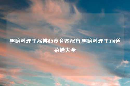 黑暗料理王品尝心意套餐配方,黑暗料理王310道菜谱大全