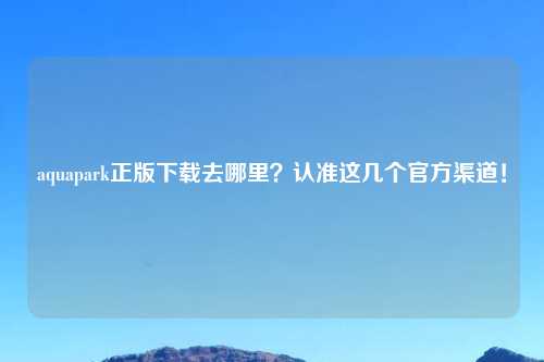 aquapark正版下载去哪里？认准这几个官方渠道！