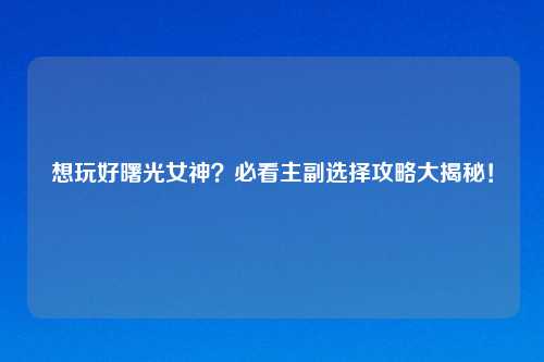想玩好曙光女神？必看主副选择攻略大揭秘！