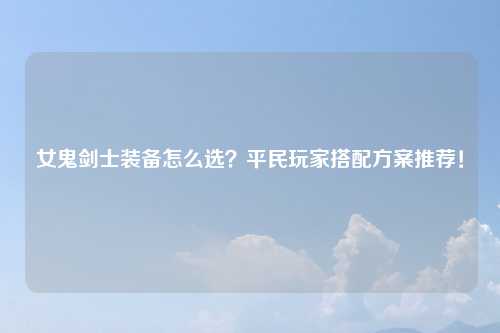女鬼剑士装备怎么选？平民玩家搭配方案推荐！