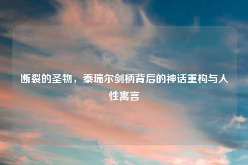 断裂的圣物，泰瑞尔剑柄背后的神话重构与人性寓言