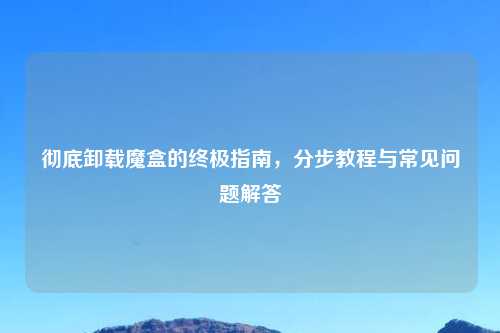 彻底卸载魔盒的终极指南，分步教程与常见问题解答