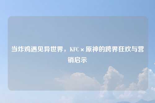 当炸鸡遇见异世界，KFC×原神的跨界狂欢与营销启示