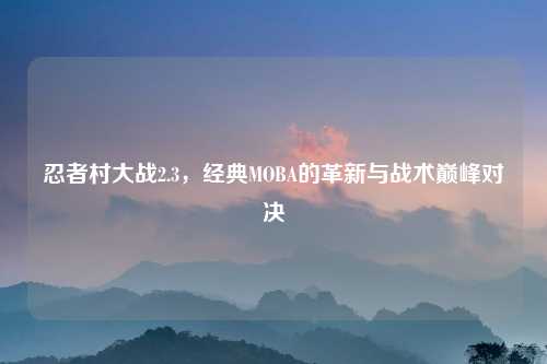 忍者村大战2.3，经典MOBA的革新与战术巅峰对决