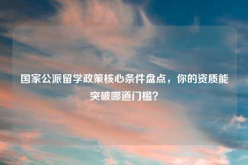 国家公派留学政策核心条件盘点，你的资质能突破哪道门槛？