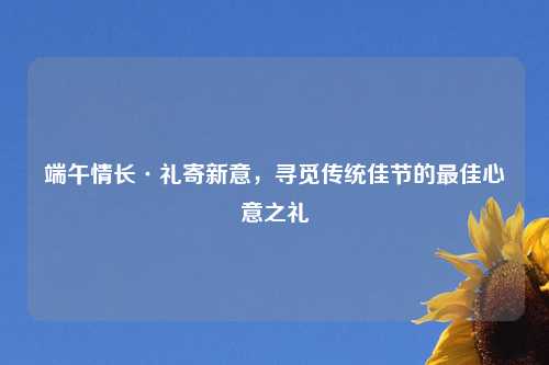 端午情长·礼寄新意，寻觅传统佳节的最佳心意之礼