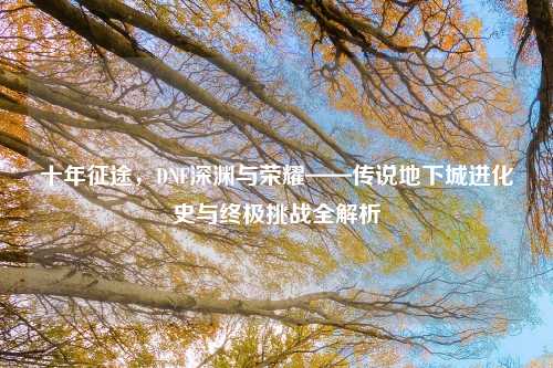 十年征途，DNF深渊与荣耀——传说地下城进化史与终极挑战全解析