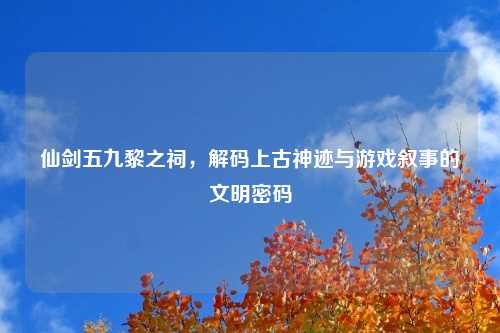 仙剑五九黎之祠，解码上古神迹与游戏叙事的文明密码