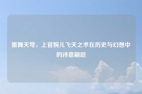 墨舞天穹，上官婉儿飞天之术在历史与幻想中的诗意翩跹