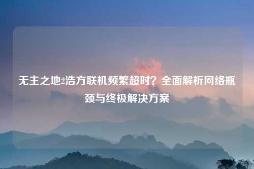 无主之地2浩方联机频繁超时？全面解析网络瓶颈与终极解决方案