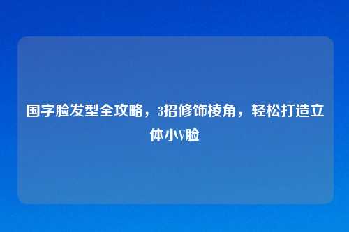 国字脸发型全攻略，3招修饰棱角，轻松打造立体小V脸