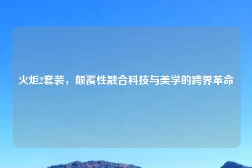 火炬2套装，颠覆性融合科技与美学的跨界革命