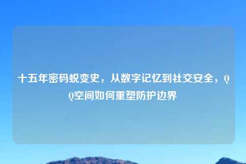 十五年密码蜕变史，从数字记忆到社交安全，QQ空间如何重塑防护边界