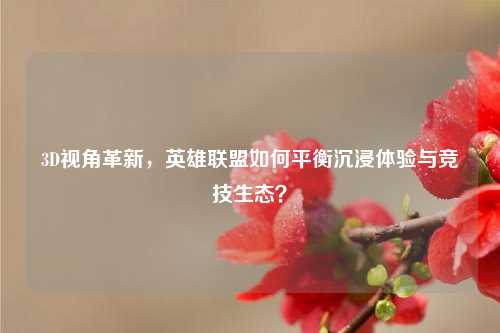 3D视角革新，英雄联盟如何平衡沉浸体验与竞技生态？
