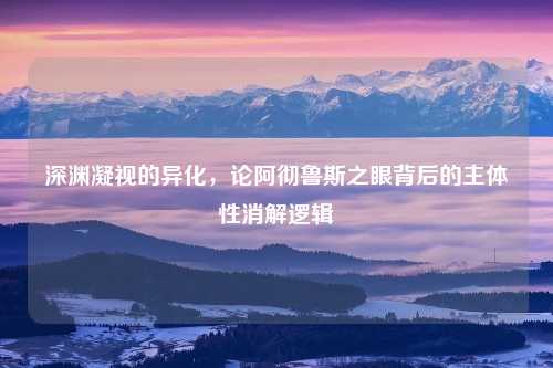 深渊凝视的异化，论阿彻鲁斯之眼背后的主体性消解逻辑