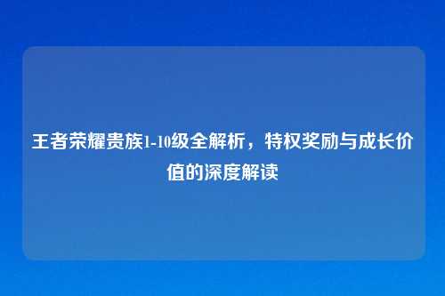 王者荣耀贵族1-10级全解析，特权奖励与成长价值的深度解读