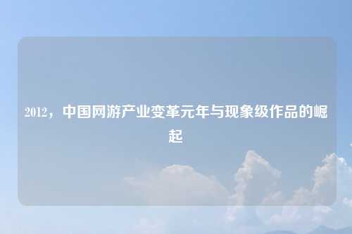 2012，中国网游产业变革元年与现象级作品的崛起