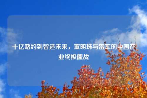十亿赌约到智造未来，董明珠与雷军的中国产业终极鏖战