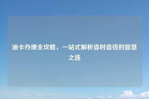 油卡办理全攻略，一站式解析省时省钱的智慧之选