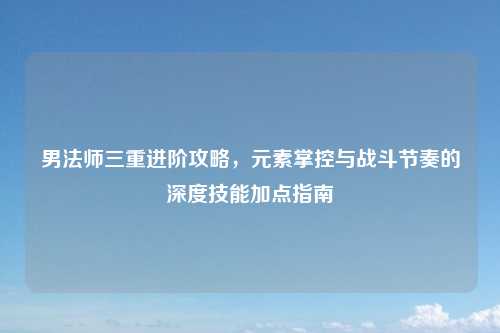 男法师三重进阶攻略，元素掌控与战斗节奏的深度技能加点指南