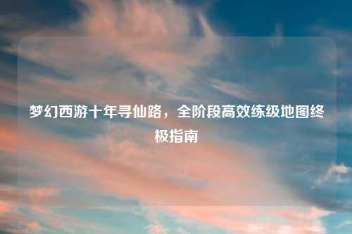梦幻西游十年寻仙路，全阶段高效练级地图终极指南