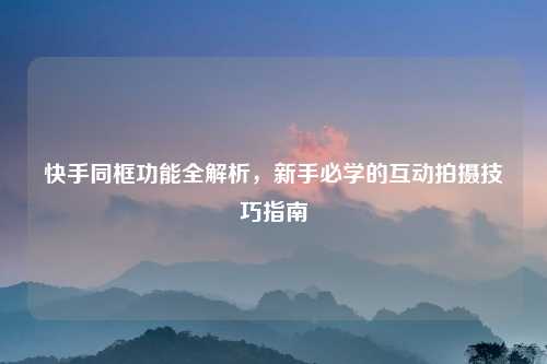 快手同框功能全解析，新手必学的互动拍摄技巧指南