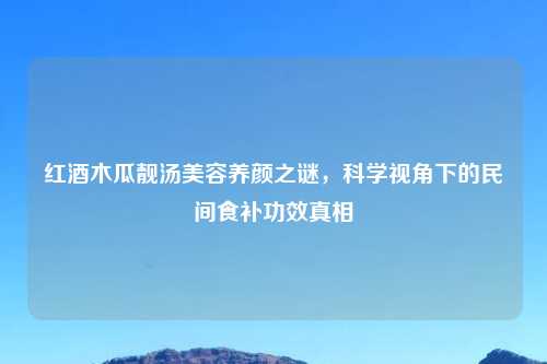 红酒木瓜靓汤美容养颜之谜，科学视角下的民间食补功效真相