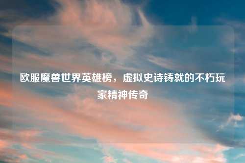 欧服魔兽世界英雄榜，虚拟史诗铸就的不朽玩家精神传奇