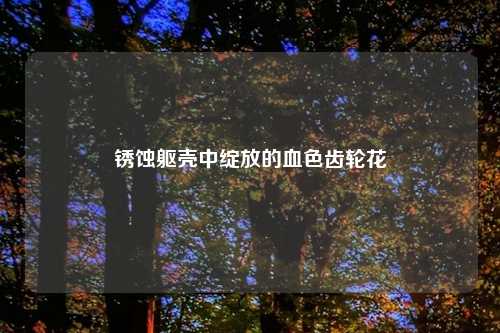 锈蚀躯壳中绽放的血色齿轮花