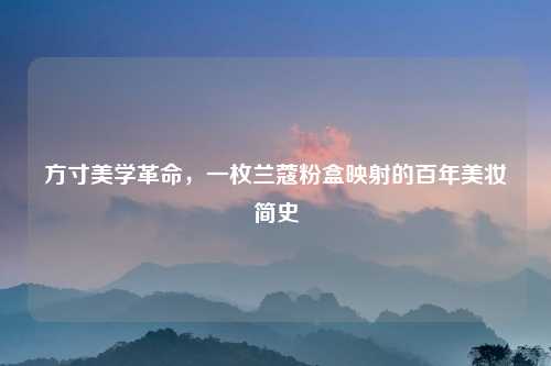 方寸美学革命，一枚兰蔻粉盒映射的百年美妆简史