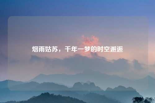 烟雨姑苏，千年一梦的时空邂逅