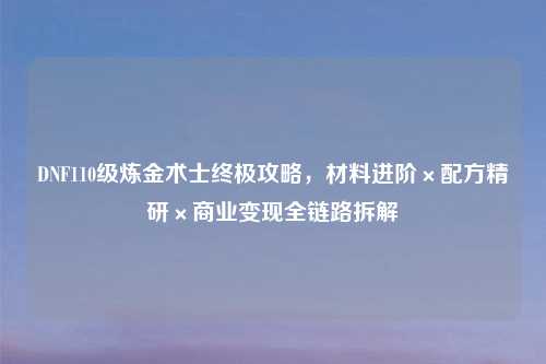 DNF110级炼金术士终极攻略，材料进阶×配方精研×商业变现全链路拆解