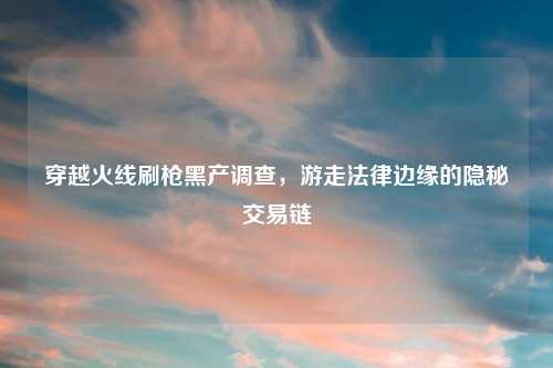 穿越火线刷枪黑产调查，游走法律边缘的隐秘交易链