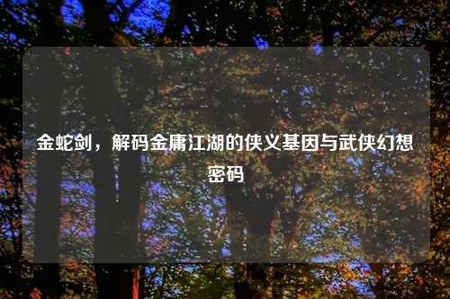 金蛇剑，解码金庸江湖的侠义基因与武侠幻想密码