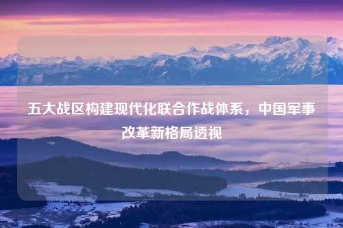 五大战区构建现代化联合作战体系，中国军事改革新格局透视