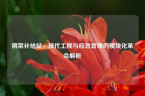 钢架补给站，现代工程与应急管理的模块化革命解析