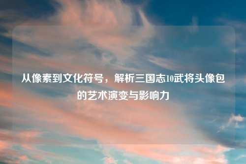 从像素到文化符号，解析三国志10武将头像包的艺术演变与影响力