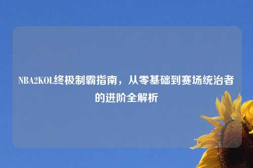 NBA2KOL终极制霸指南，从零基础到赛场统治者的进阶全解析