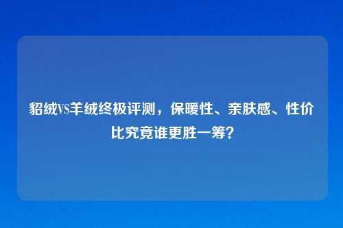 貂绒VS羊绒终极评测，保暖性、亲肤感、性价比究竟谁更胜一筹？