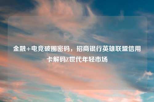 金融+电竞破圈密码，招商银行英雄联盟信用卡解码Z世代年轻市场