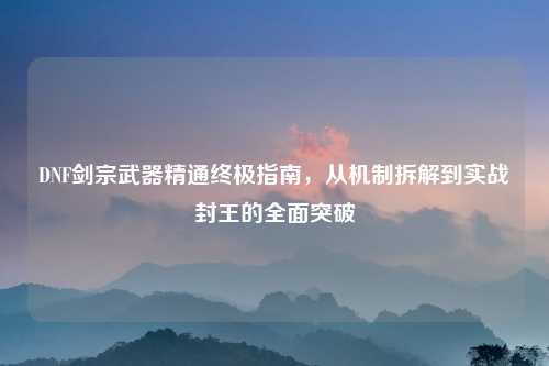 DNF剑宗武器精通终极指南，从机制拆解到实战封王的全面突破