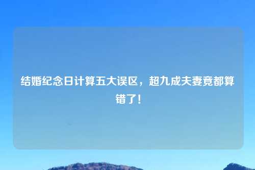 结婚纪念日计算五大误区，超九成夫妻竟都算错了！