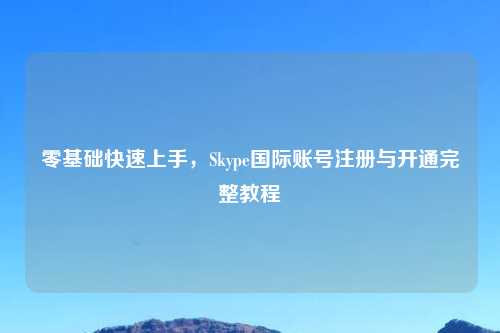 零基础快速上手，Skype国际账号注册与开通完整教程