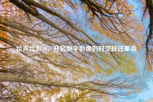 绘声绘影10，开启数字影像的时空跃迁革命