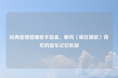 经典旋律碰撞歌手盲盒，解码〈疯狂猜歌〉背后的音乐记忆机制