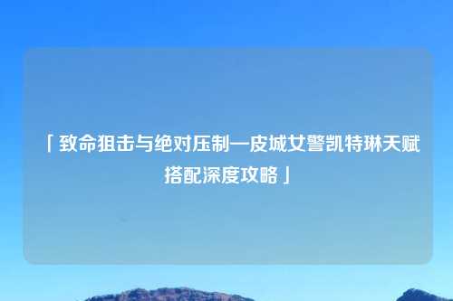 「致命狙击与绝对压制—皮城女警凯特琳天赋搭配深度攻略」
