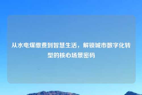 从水电煤缴费到智慧生活，解锁城市数字化转型的核心场景密码
